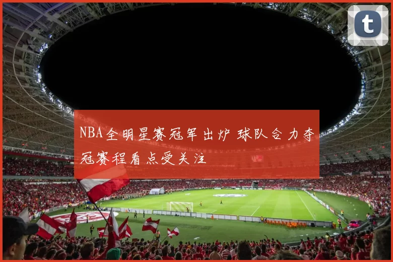 NBA全明星赛冠军出炉 球队合力夺冠赛程看点受关注