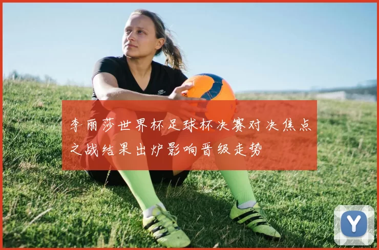 李丽莎世界杯足球杯决赛对决焦点之战结果出炉影响晋级走势