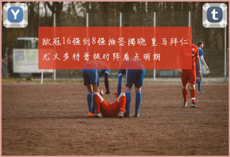 欧冠16强到8强抽签揭晓 皇马拜仁尤文多特晋级对阵看点明朗