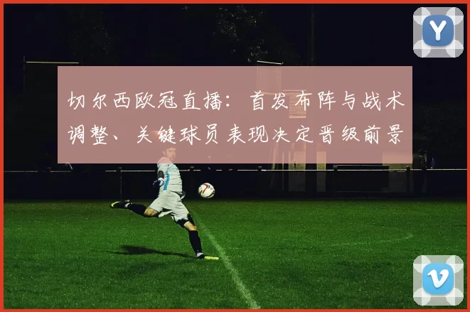 切尔西欧冠直播：首发布阵与战术调整、关键球员表现决定晋级前景