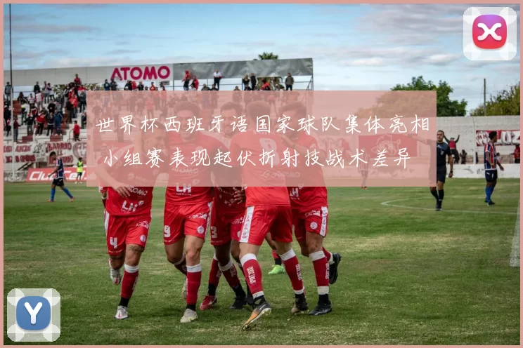 世界杯西班牙语国家球队集体亮相 小组赛表现起伏折射技战术差异