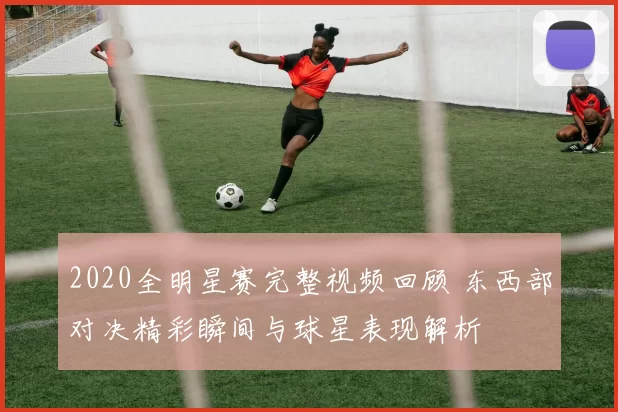 2020全明星赛完整视频回顾 东西部对决精彩瞬间与球星表现解析