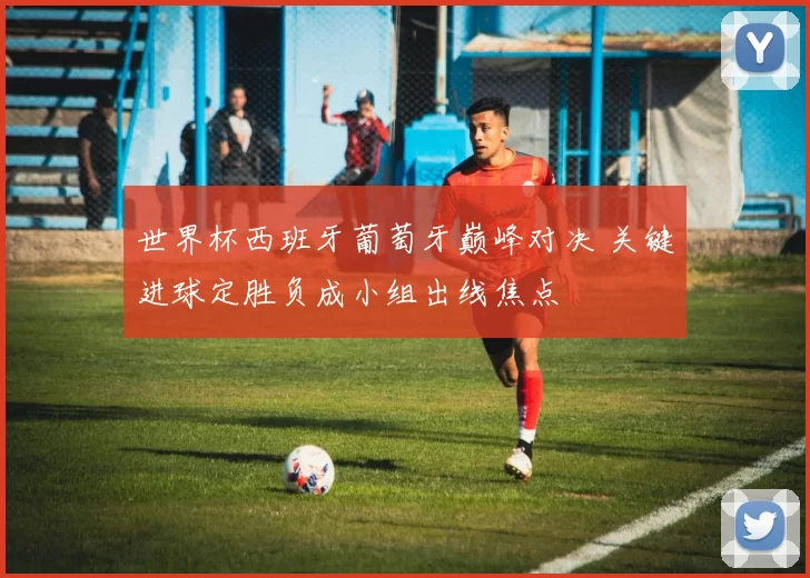 世界杯西班牙葡萄牙巅峰对决 关键进球定胜负成小组出线焦点