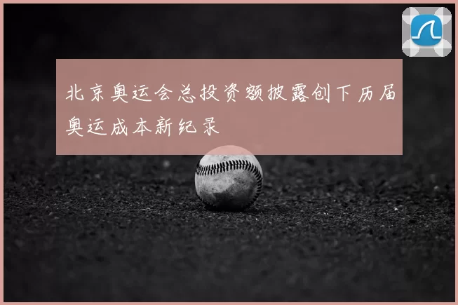 北京奥运会总投资额披露创下历届奥运成本新纪录