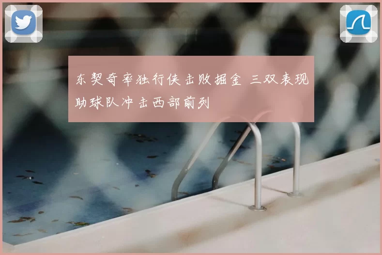 东契奇率独行侠击败掘金 三双表现助球队冲击西部前列