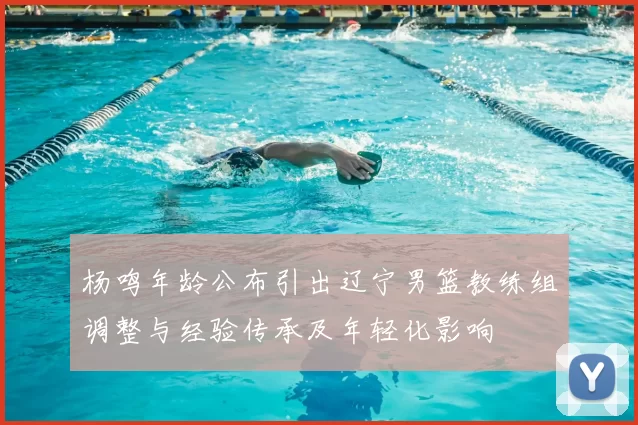 杨鸣年龄公布引出辽宁男篮教练组调整与经验传承及年轻化影响