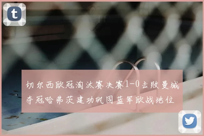 切尔西欧冠淘汰赛决赛1-0击败曼城夺冠哈弗茨建功巩固蓝军欧战地位