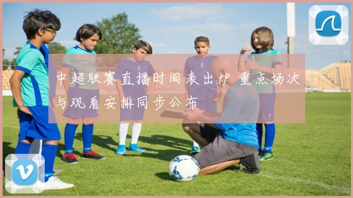 中超联赛直播时间表出炉 重点场次与观看安排同步公布