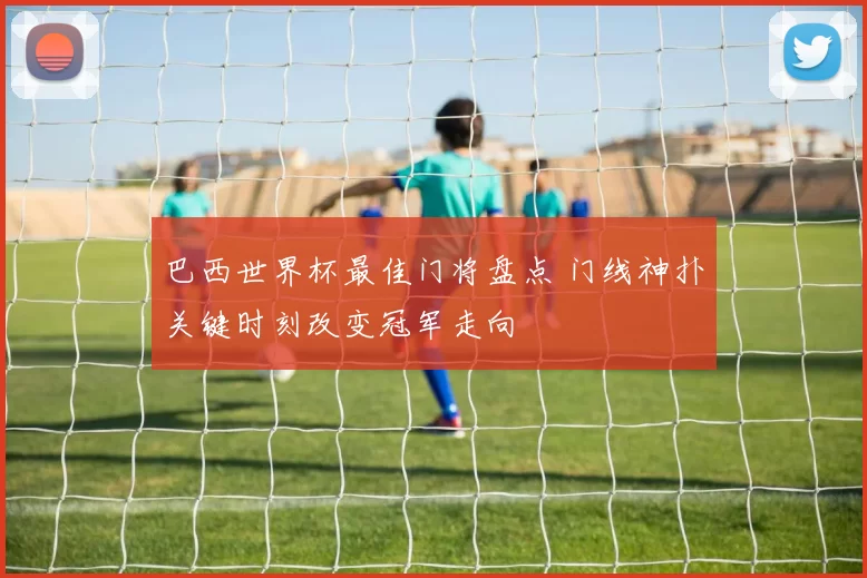 巴西世界杯最佳门将盘点 门线神扑关键时刻改变冠军走向