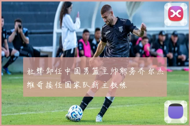 杜锋卸任中国男篮主帅职务乔尔杰维奇接任国家队新主教练