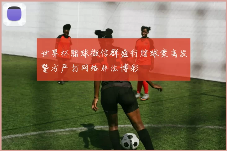 世界杯赌球微信群盛行赌球案高发警方严打网络非法博彩