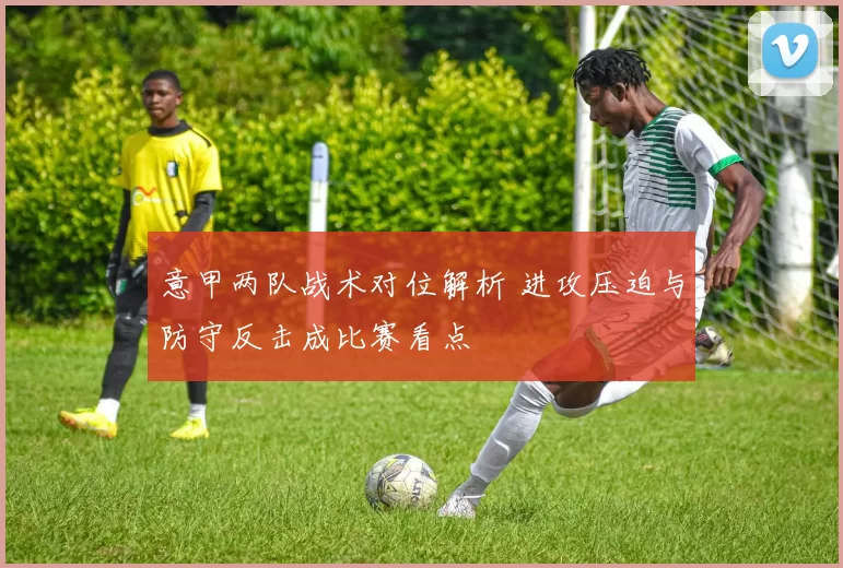 意甲两队战术对位解析 进攻压迫与防守反击成比赛看点