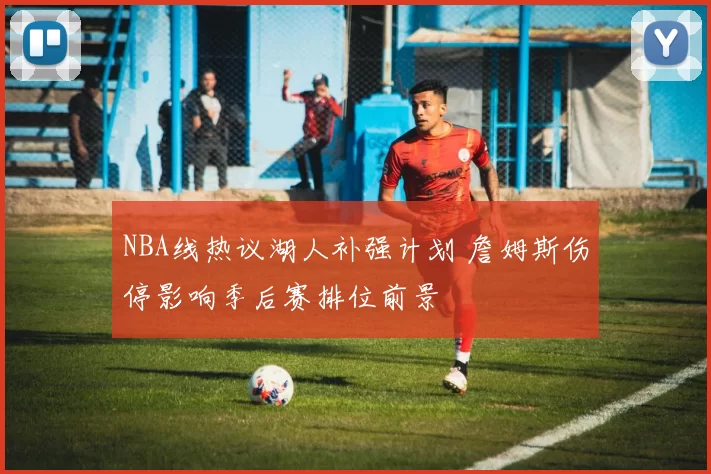 NBA线热议湖人补强计划 詹姆斯伤停影响季后赛排位前景