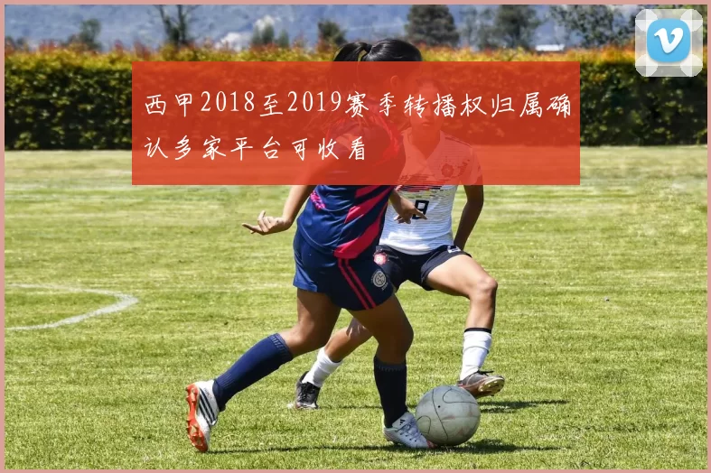 西甲2018至2019赛季转播权归属确认多家平台可收看