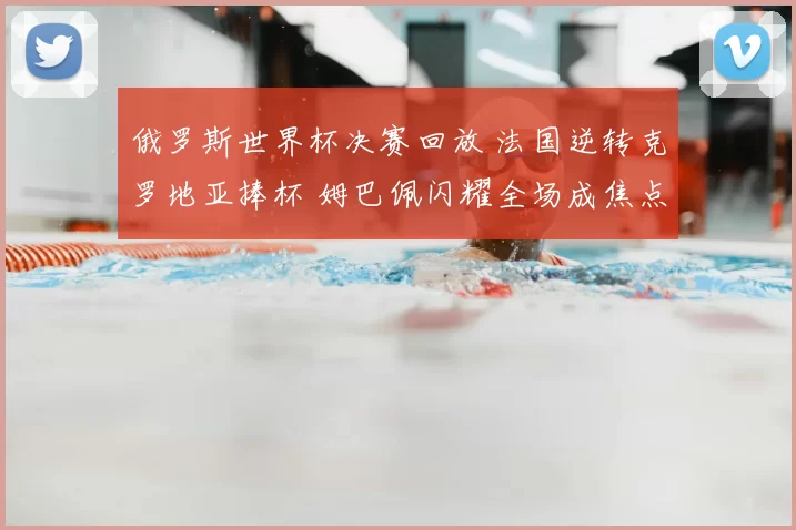 俄罗斯世界杯决赛回放 法国逆转克罗地亚捧杯 姆巴佩闪耀全场成焦点