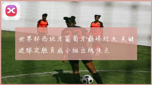 世界杯西班牙葡萄牙巅峰对决 关键进球定胜负成小组出线焦点