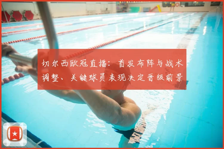 切尔西欧冠直播：首发布阵与战术调整、关键球员表现决定晋级前景