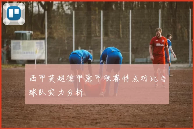 西甲英超德甲意甲联赛特点对比与球队实力分析