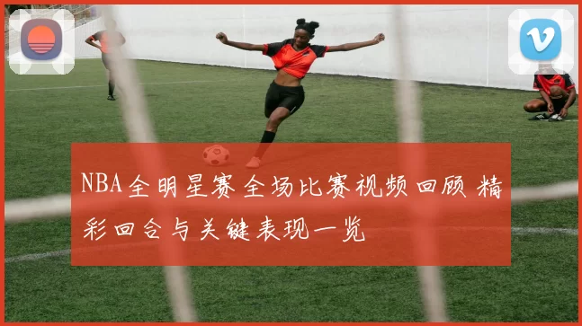 NBA全明星赛全场比赛视频回顾 精彩回合与关键表现一览