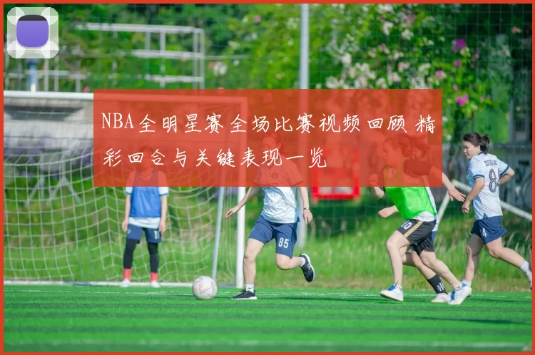 NBA全明星赛全场比赛视频回顾 精彩回合与关键表现一览