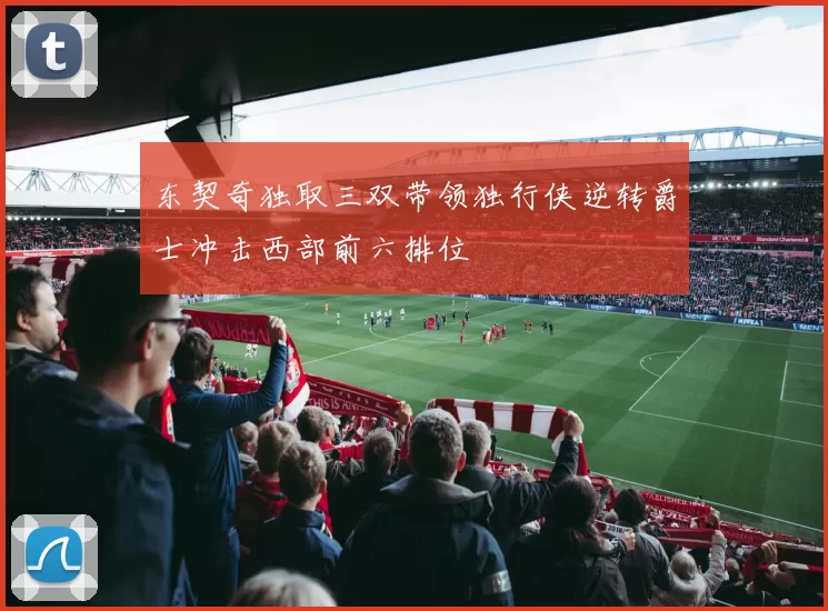 东契奇独取三双带领独行侠逆转爵士冲击西部前六排位