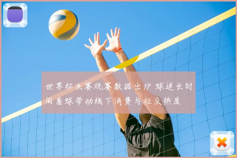 世界杯决赛观赛数据出炉 球迷长时间看球带动线下消费与社交热度